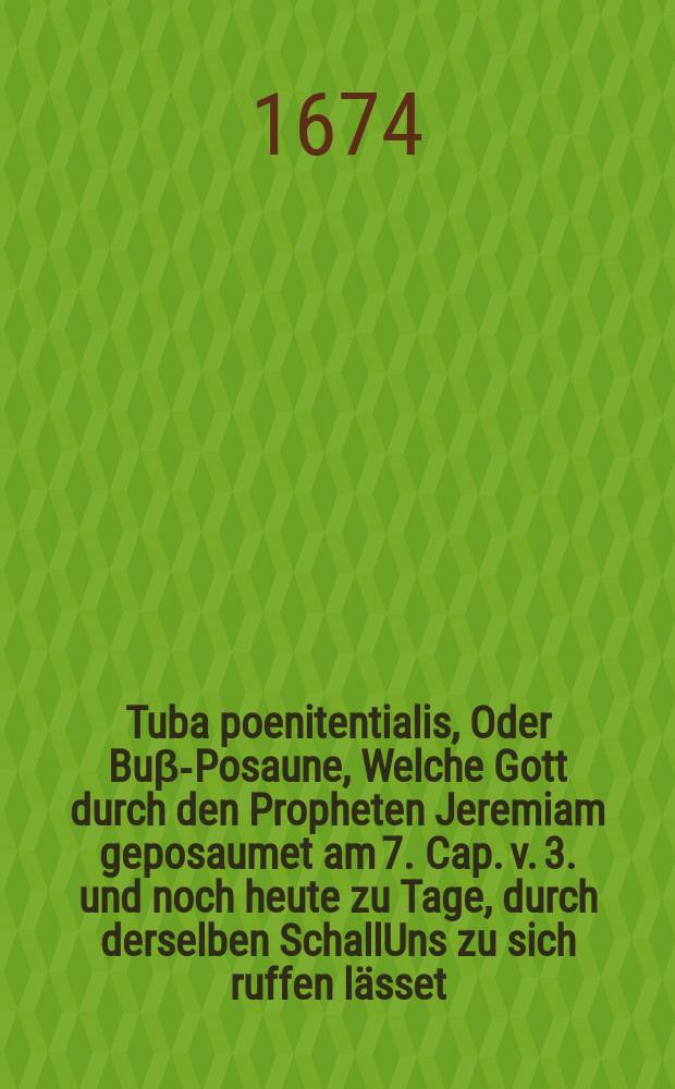 Tuba poenitentialis, Oder Bu&beta;-Posaune, Welche Gott durch den Propheten Jeremiam geposaumet am 7. Cap. v. 3. und noch heute zu Tage, durch derselben SchallUns zu sich ruffen l&auml;sset: Aufgesetzet, und in einer Preidgt, so A. 1674. den 31. Julii in der Pfarrkirchen Wittenberg geschehen, vorgetragen worden,