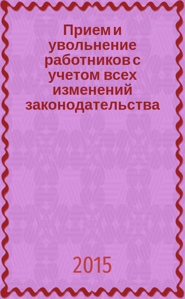 Прием и увольнение работников с учетом всех изменений законодательства : начало трудовых отношений, заключение трудового договора, трудовая книжка, правила увольнения, сложные вопросы, практические примеры, заполнение первичных документов