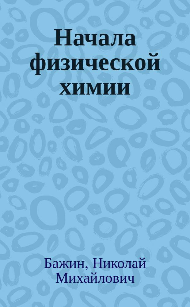 Начала физической химии : учебное пособие : для студентов высших учебных заведений, обучающихся по специальности ВПО 04.03.01 (020101.65) - химия и по направлению 04.00.00 (020100) - химия