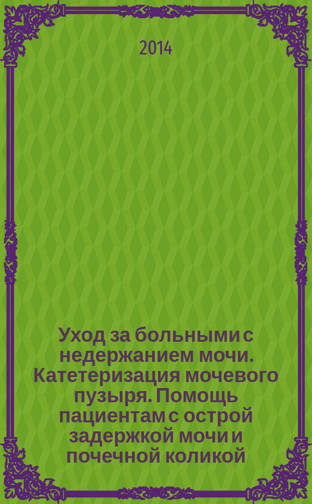 Уход за больными с недержанием мочи. Катетеризация мочевого пузыря. Помощь пациентам с острой задержкой мочи и почечной коликой : учебно-методическое пособие (для студентов младших курсов медицинских вузов)