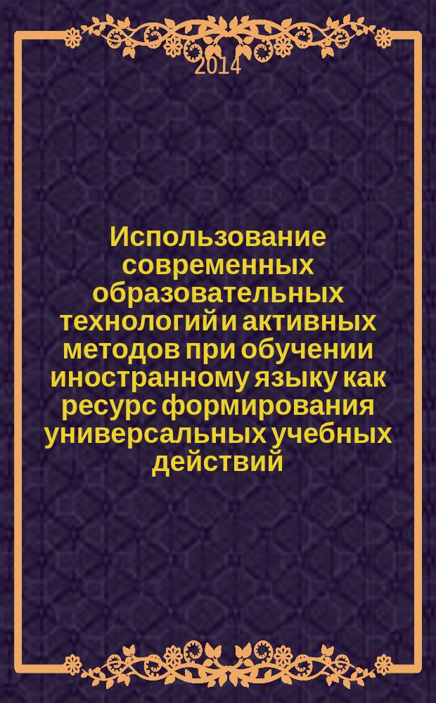 Использование современных образовательных технологий и активных методов при обучении иностранному языку как ресурс формирования универсальных учебных действий : практическое пособие : (из опыта работы преподавателей иностранных языков) : сборник