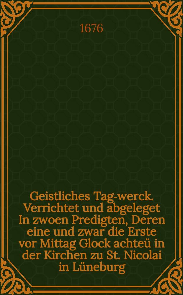 ... Geistliches Tag-werck. Verrichtet und abgeleget In zwoen Predigten, Deren eine und zwar die Erste vor Mittag Glock achte&uuml; in der Kirchen zu St. Nicolai in L&uuml;neburg, Aus dem ordentlichen Hohen-Fest Evangelio, Luc. I, 26. 38. ... Die andere Nach-Mittage Glock zwey Uhr in den Hause Gottes zu St. Johannis allda Aus der ordentlichen Palm-Sonntags Lection und Epistel Phil. II. v. 5. 11. ... Diese zwar auff Begehren und Gutachten Des Hoch Ehrw&uuml;rdigen Herrn Superintendentens Herrn Caspar Hermanns Sandhagen, Jene aber aus hochvertrauten Aufftragen Jhrer Wol Ehrw. Herrn M. Henrich Braschen Der Zeitwolverdienten H. Pastorn, bey selbiger Kirchen, meines Weiland in Wittenberg, nu vor 28 Jahren, alten werthen und treu-erkanten Academischen Freundes, und jetzo geehrten und geliebten Ampts Bruders in Christo am Palm-Sonntage in underhofften Eile gehalten, einf&auml;ltig, erkl&auml;ret, Derer Texte Ab- und Einteisung allhier gleichsam in einem kurtzen Abri&beta; entworffen, vorgestellet, Und einem Wol Edlen und H
