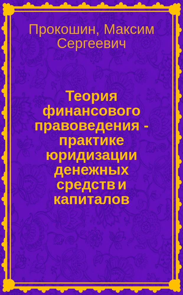 Теория финансового правоведения - практике юридизации денежных средств и капиталов : монография