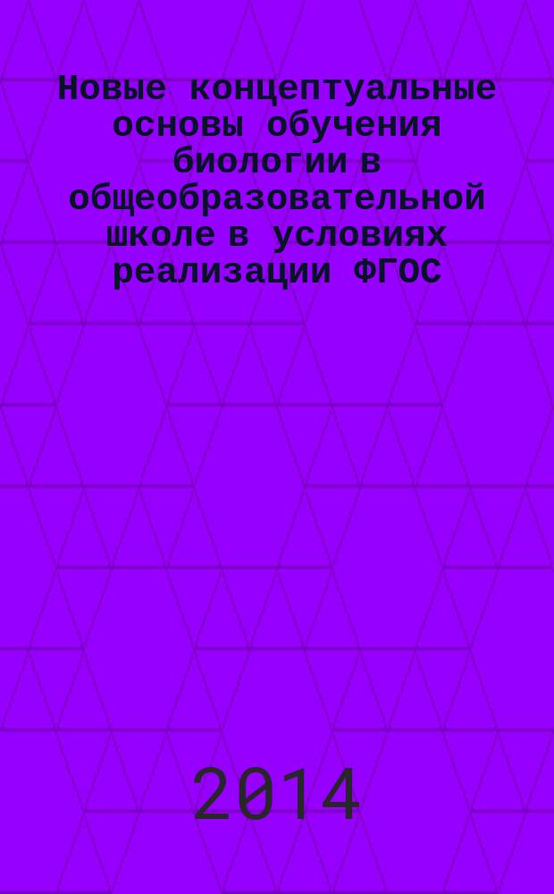 Новые концептуальные основы обучения биологии в общеобразовательной школе в условиях реализации ФГОС : учебно-методическое пособие