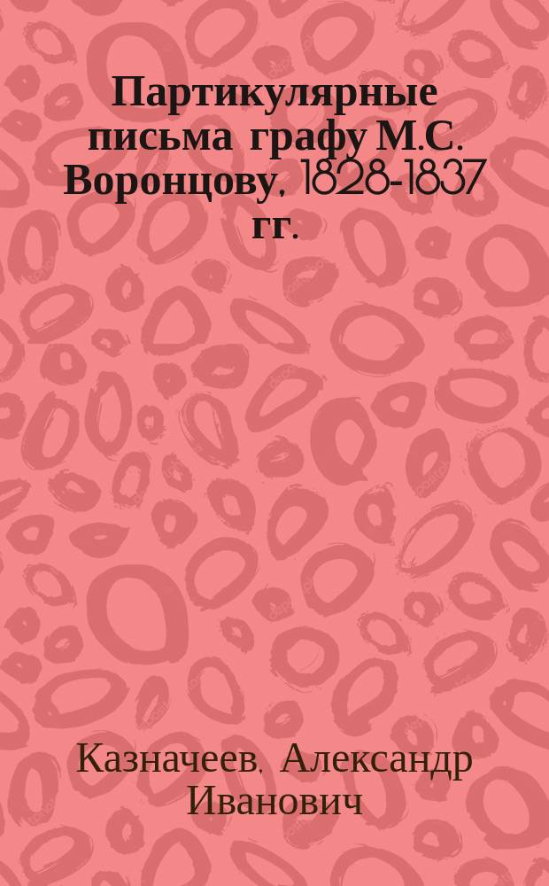 Партикулярные письма графу М.С. Воронцову, 1828-1837 гг. : из собрания Государственного исторического музея
