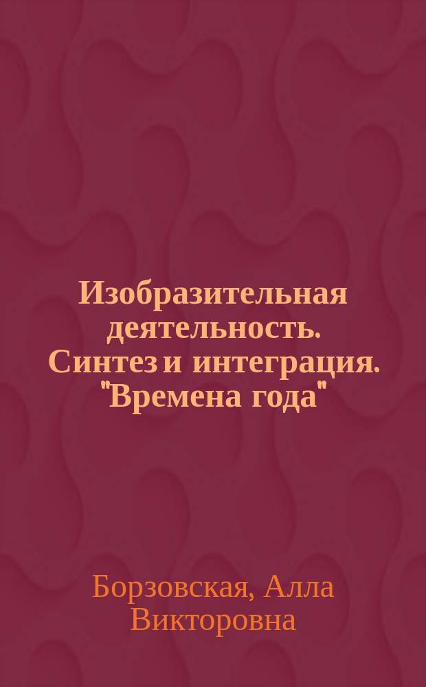 Изобразительная деятельность. Синтез и интеграция. "Времена года" : интегрированная образовательная и изобразительная деятельность для детей старшего дошкольного возраста : авторские идеи и разработки занятий, новый взгляд на технику синтеза в художественном творчестве : 61 занятие с научным познавательным материалом и образцами работ : методическое пособие