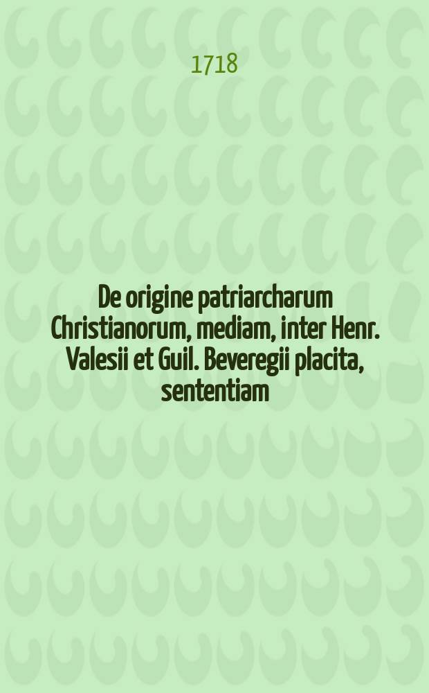 ... De origine patriarcharum Christianorum, mediam, inter Henr. Valesii et Guil. Beveregii placita, sententiam