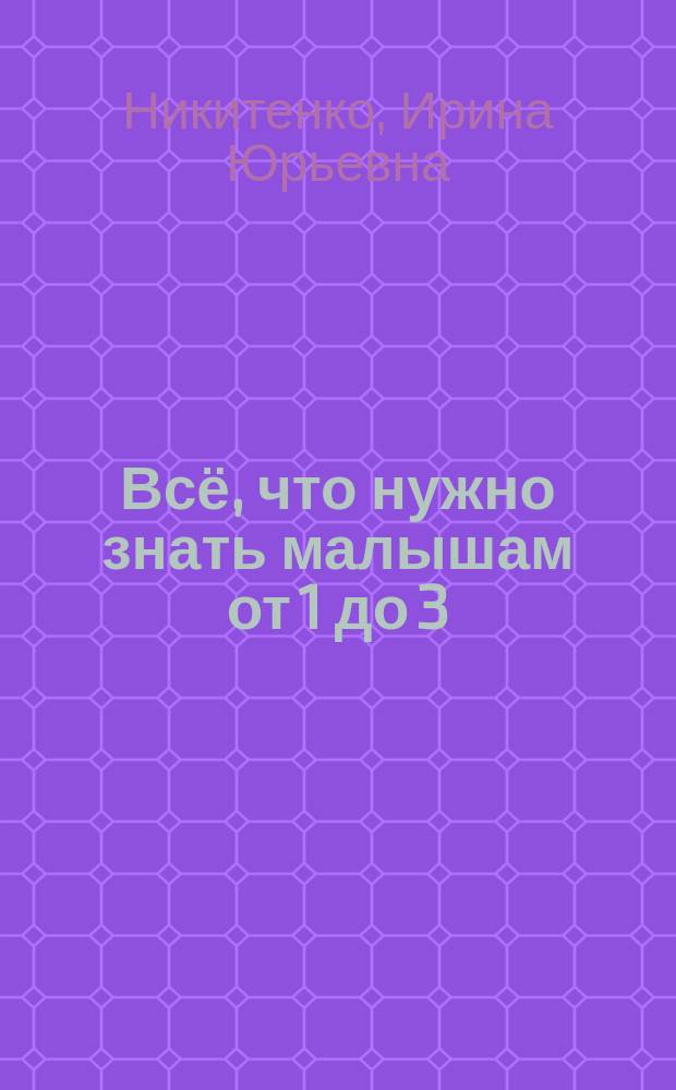 Всё, что нужно знать малышам от 1 до 3 : познаём мир, развиваем моторику, развиваем сенсорику : детская энциклопедия : для чтения взрослыми детям