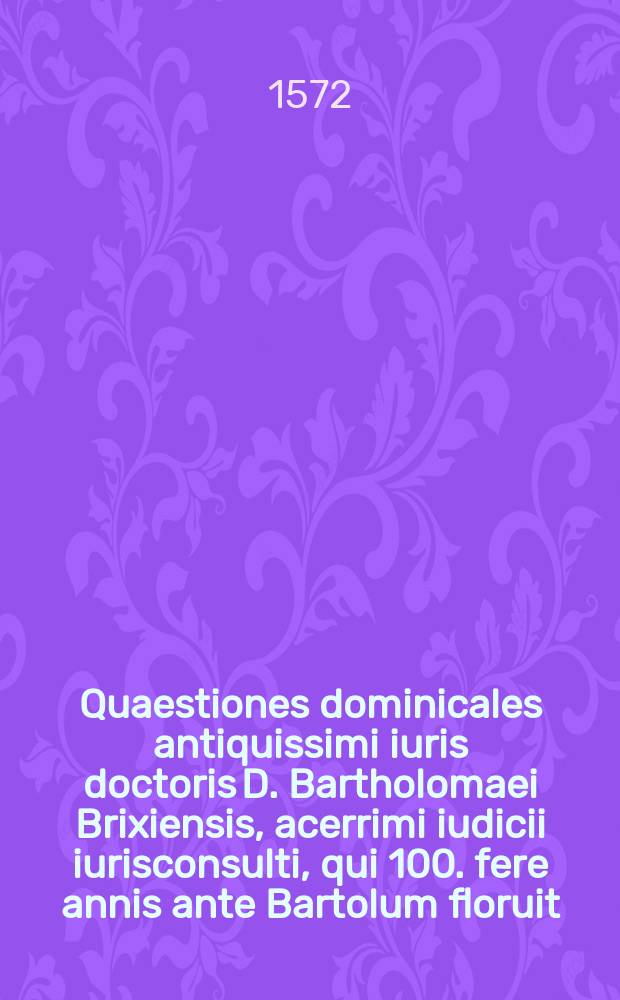Quaestiones dominicales antiquissimi iuris doctoris D. Bartholomaei Brixiensis, acerrimi iudicii iurisconsulti, qui 100. fere annis ante Bartolum floruit. rempore [!] Guilielmi Duranti, per titulos digestae // Quaestiones iuris variae ac selectae ...