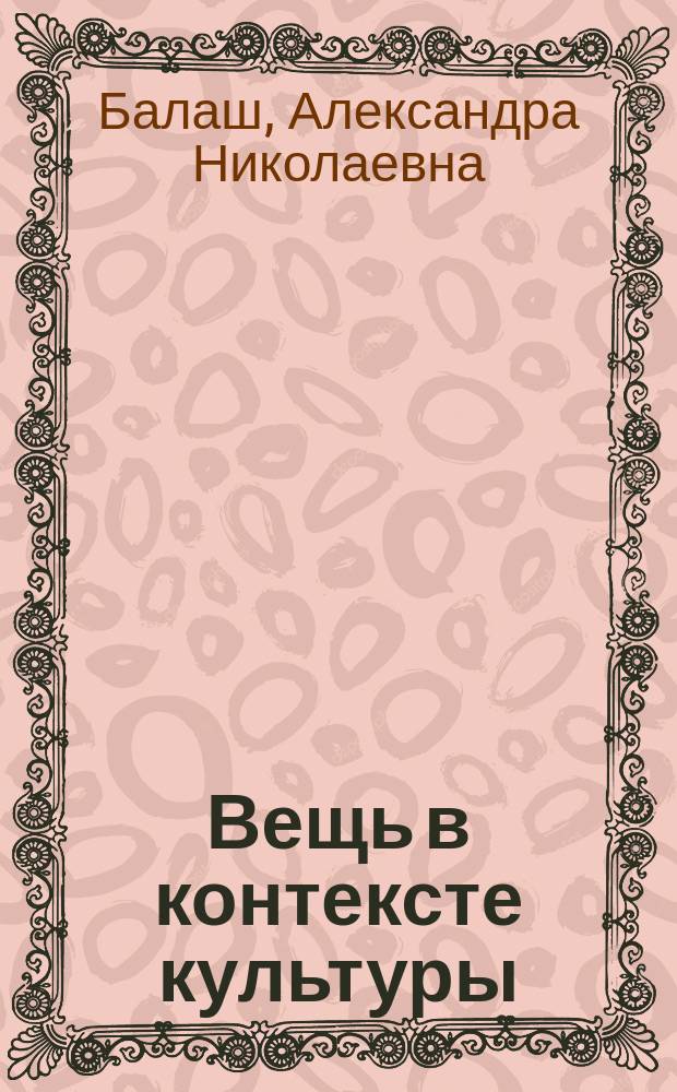 Вещь в контексте культуры : учебно-методическое пособие для магистрантов направление подготовки 51.04.06 "Музеология и охрана объектов культурного и природного наследия"