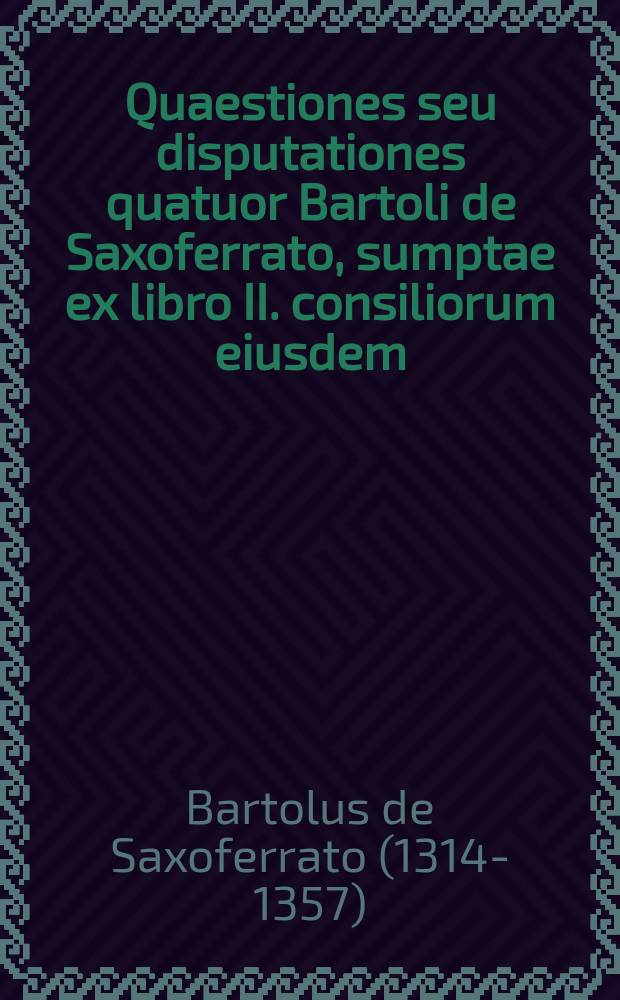 Quaestiones seu disputationes quatuor Bartoli de Saxoferrato, sumptae ex libro II. consiliorum eiusdem // Quaestiones iuris variae ac selectae ...