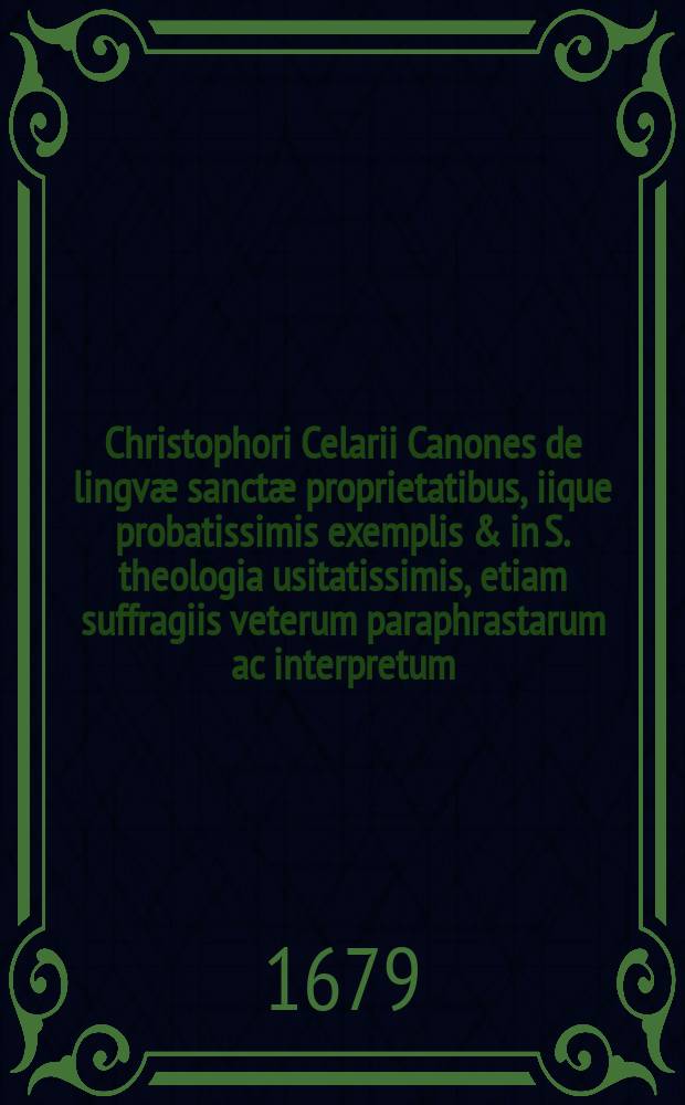 Christophori Celarii Canones de lingv&aelig; sanct&aelig; proprietatibus, iique probatissimis exemplis & in S. theologia usitatissimis, etiam suffragiis veterum paraphrastarum ac interpretum, nec non rabbinorum commentationibus confirmati & illustrati