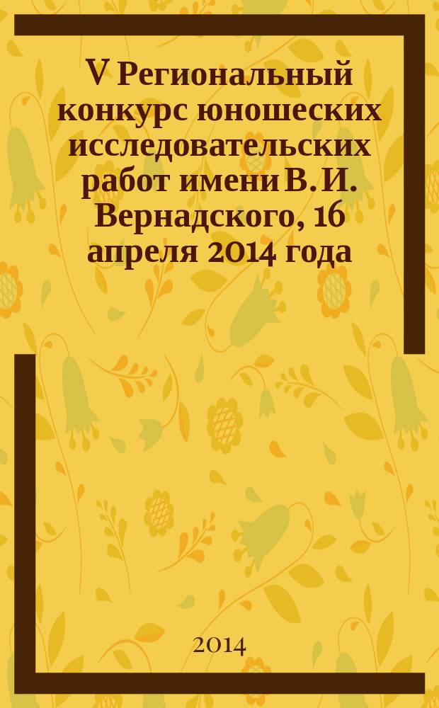 V Региональный конкурс юношеских исследовательских работ имени В. И. Вернадского, 16 апреля 2014 года : тезисы работ лауреатов