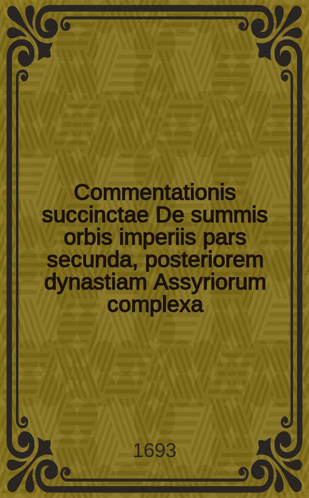 Commentationis succinctae De summis orbis imperiis pars secunda, posteriorem dynastiam Assyriorum complexa // Joh. Christophori Artopoei ... Succinta commentatio De summis imperiis, quae ab orbe condito inter ciuiliores gentes extitere, eorumque successione.