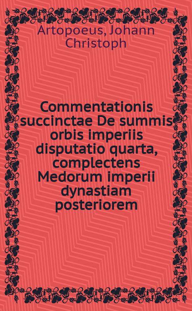 Commentationis succinctae De summis orbis imperiis disputatio quarta, complectens Medorum imperii dynastiam posteriorem // Joh. Christophori Artopoei ... Succinta commentatio De summis imperiis, quae ab orbe condito inter ciuiliores gentes extitere, eorumque successione.