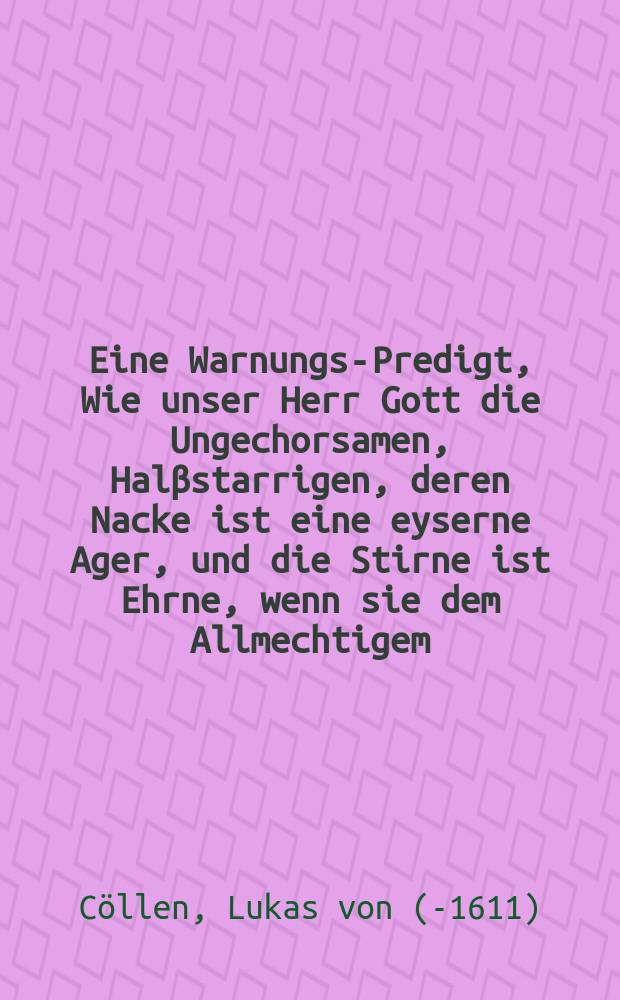 Eine Warnungs-Predigt, Wie unser Herr Gott die Ungechorsamen, Halβstarrigen, deren Nacke ist eine eyserne Ager, und die Stirne ist Ehrne, wenn sie dem Allmechtigem, groβregierendem Herrn Gott nicht gehorchen, und in erbawung deβ jrrdischen und Himlischen Tempels wollen fleiβ anwenden, gar hart und schwer gestrafft, auch wol endlich mit seinem erschrecklichem Kerab das rein auβ mit jhnen gespielet.