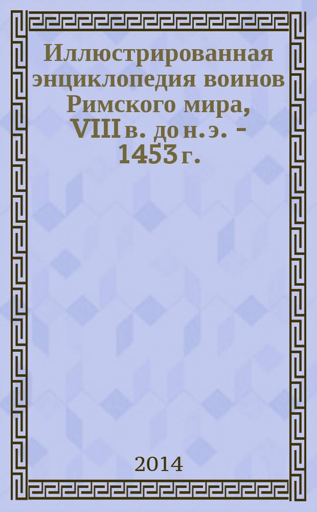 Иллюстрированная энциклопедия воинов Римского мира, VIII в. до н. э. - 1453 г. : римляне, самниты, этруски, галлы, германцы, карфагеняне, греки, парфяне, гунны, османы
