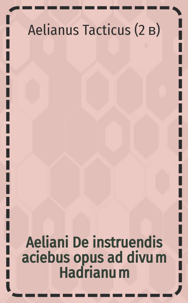 Aeliani De instruendis aciebus opus ad divu[m] Hadrianu[m]: // [... De re militari]