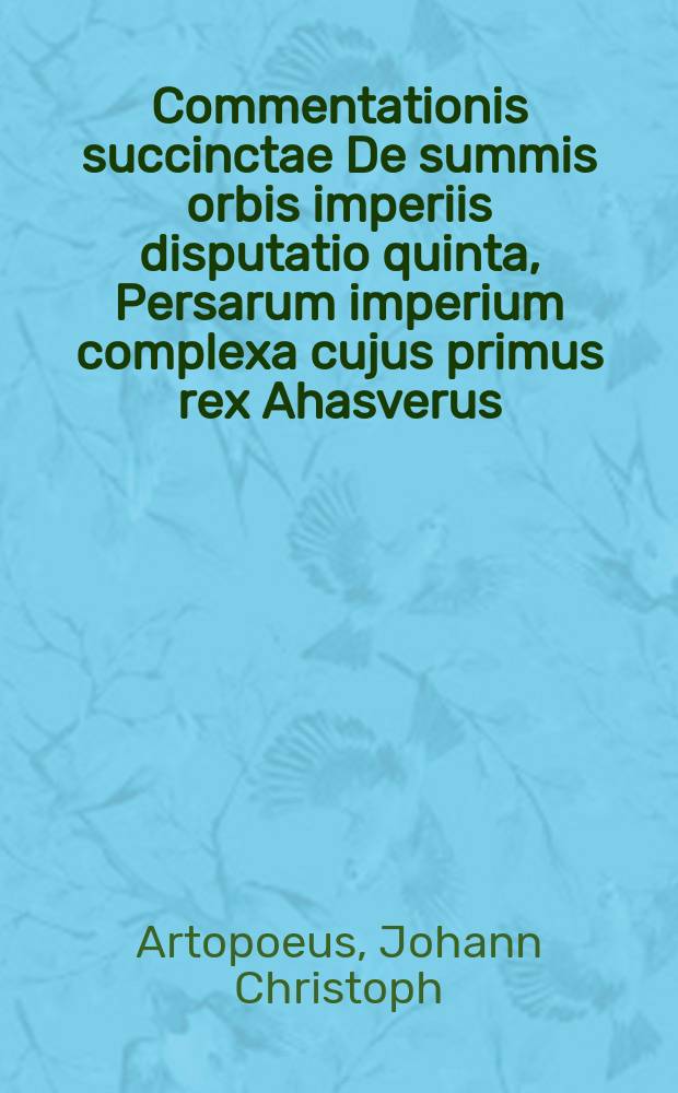 Commentationis succinctae De summis orbis imperiis disputatio quinta, Persarum imperium complexa cujus primus rex Ahasverus // Joh. Christophori Artopoei ... Succinta commentatio De summis imperiis, quae ab orbe condito inter ciuiliores gentes extitere, eorumque successione.