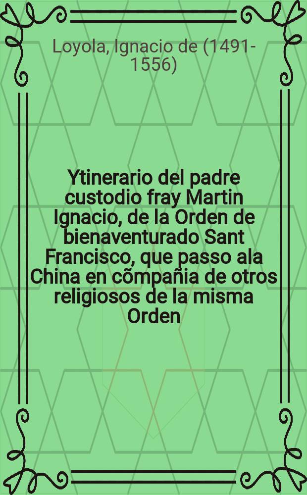 Ytinerario del padre custodio fray Martin Ignacio, de la Orden de bienaventurado Sant Francisco, que passo ala China en cõmpañia de otros religiosos de la misma Orden // Historia de las cosas mas notables, ritos y costumbres, del gran Reyno de la China, sabidas assi por los libros de los mesmos Chinas, como por relacion de religiosos y otras personas que en estado en el dicho reyno.