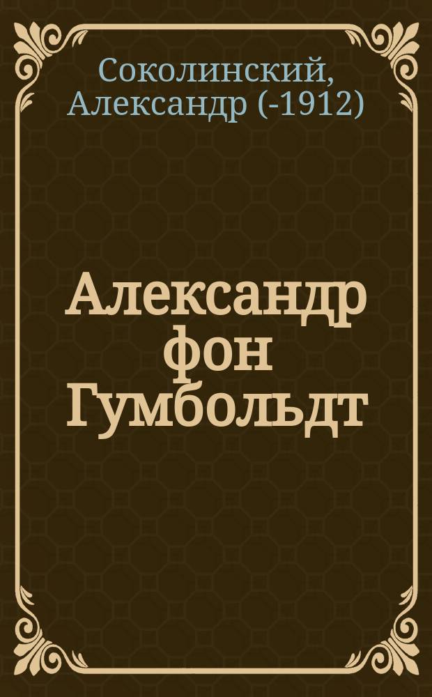 Александр фон Гумбольдт : три статьи А. Соколинского, опубликованные в журнале Вестник Европы