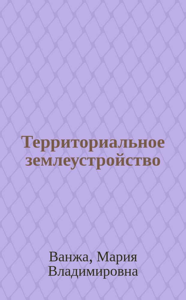Территориальное землеустройство : учебное пособие : для студентов очной и заочной форм обучения, профиль подготовки 120700.62 -Землеустройство и кадастры