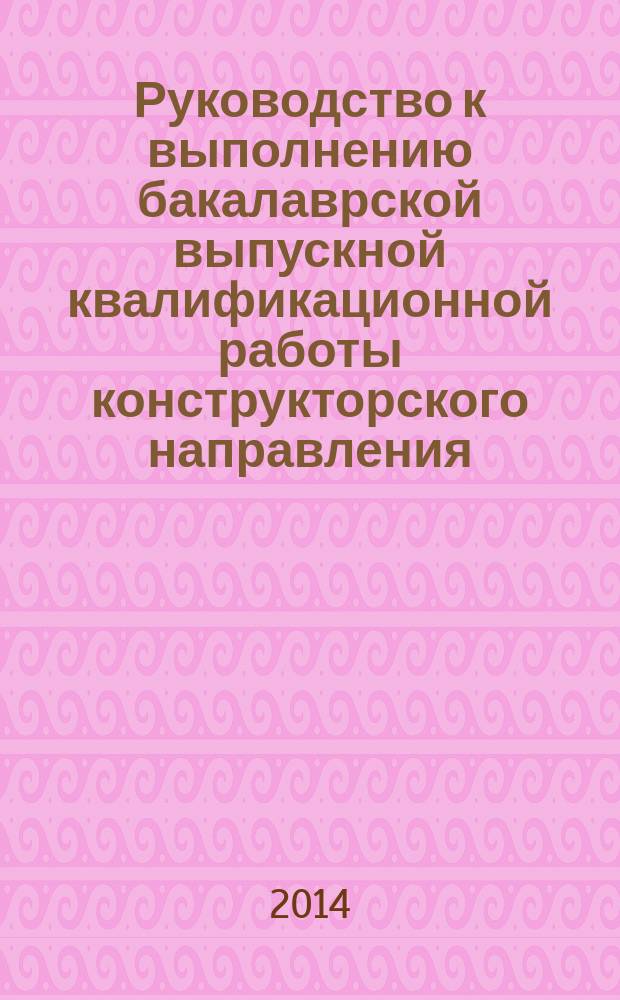 Руководство к выполнению бакалаврской выпускной квалификационной работы конструкторского направления : учебное пособие для студентов направления подготовки бакалавров 151000 - "Технологические машины и оборудование" (профиль - "Машины и аппараты пищевых производств") всех форм обучения