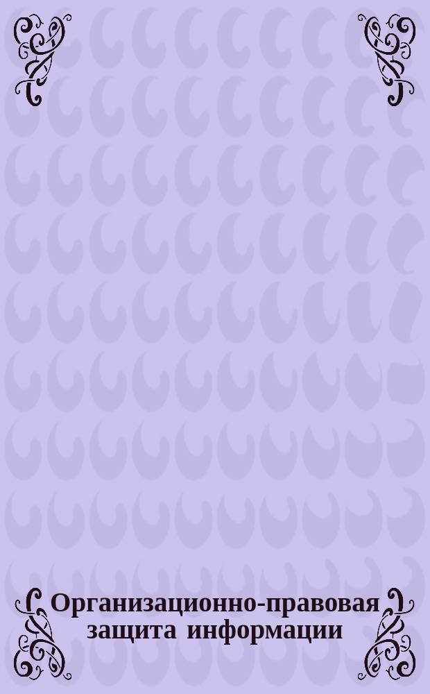 Организационно-правовая защита информации : электронное учебное пособие : для обучающихся по направлению "Информационная безопасность", по специальности "Безопасность информационных технологий в правоохранительной сфере", "Правовое обеспечение национальной безопасности"