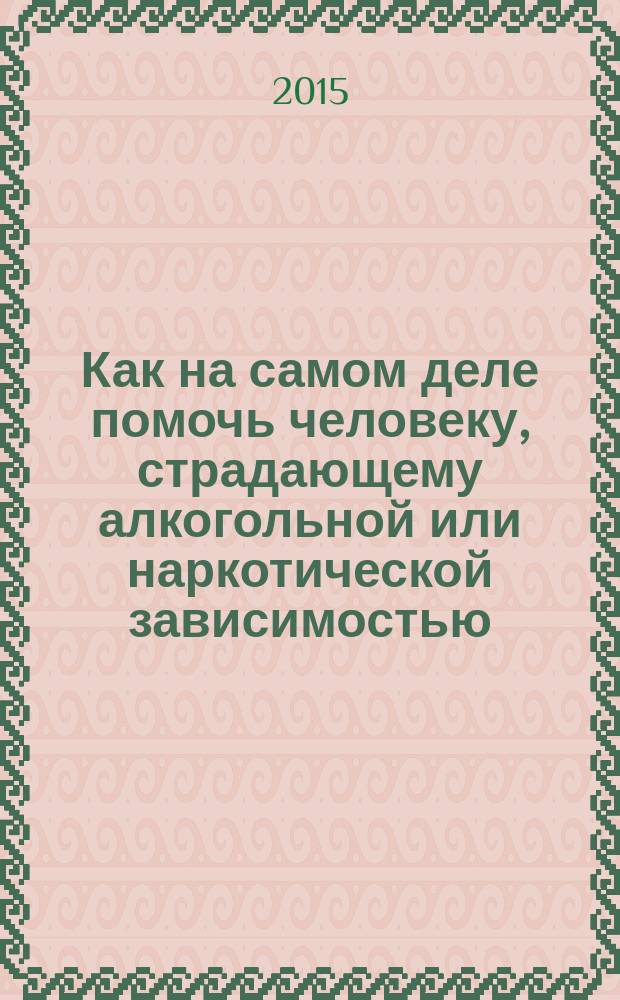 Как на самом деле помочь человеку, страдающему алкогольной или наркотической зависимостью : подробная инструкция для родственников