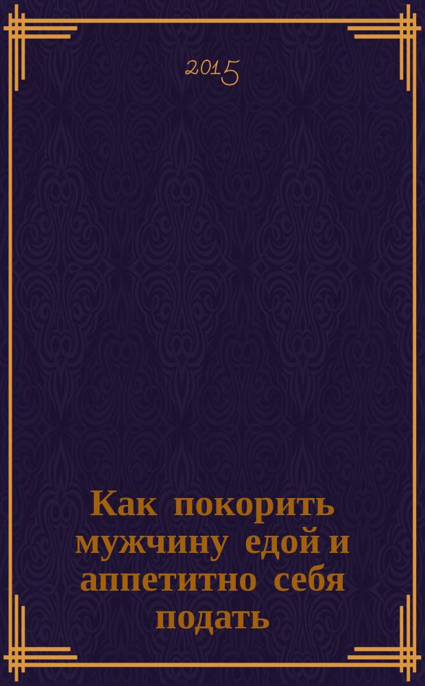 Как покорить мужчину едой и аппетитно себя подать : самоучитель счастья