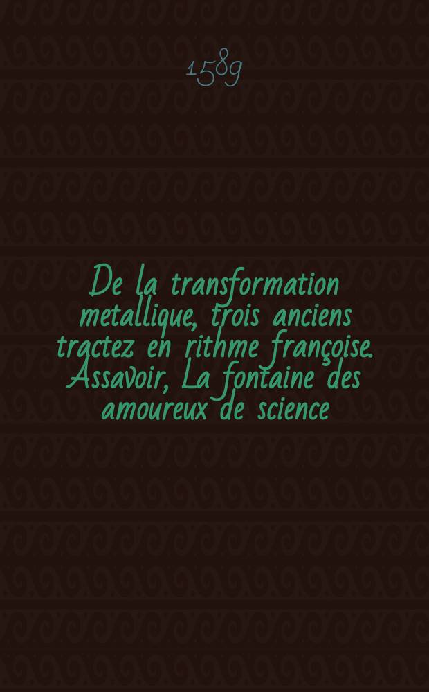 De la transformation metallique, trois anciens tractez en rithme françoise. Assavoir, La fontaine des amoureux de science: autheur I. de La Fontaine. Les remonstrances de nature à l'alchymiste errant: avec la Reponse dudict alchym. par I. de Mung. Ensemble Un traicté de son Romant de la rose, concernant ledict art. Le sommaire philosophique de N. Flamel. Avec La defense d'iceluy art, & des honestes personnages qui y vaquent: contre les effortz que I. Girard mect à les outrager