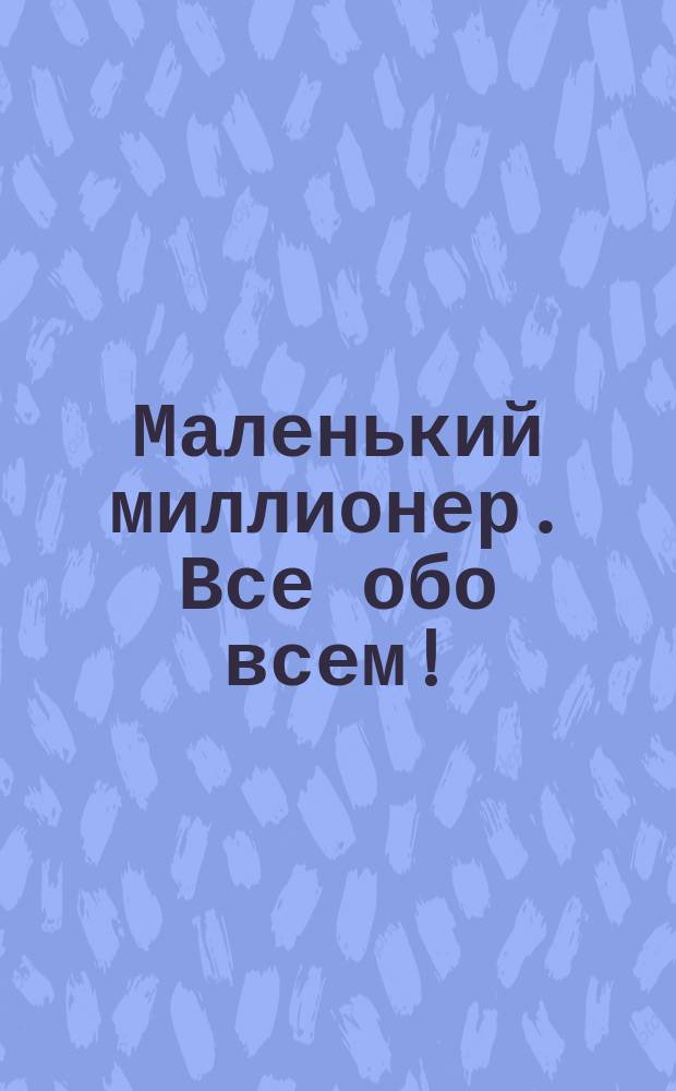 Маленький миллионер. Все обо всем! : интеллектуальная суперигра : 1200 вопросов и ответов, 5 уровней сложности, 3 бизнес-игры : для детей среднего школьного возраста
