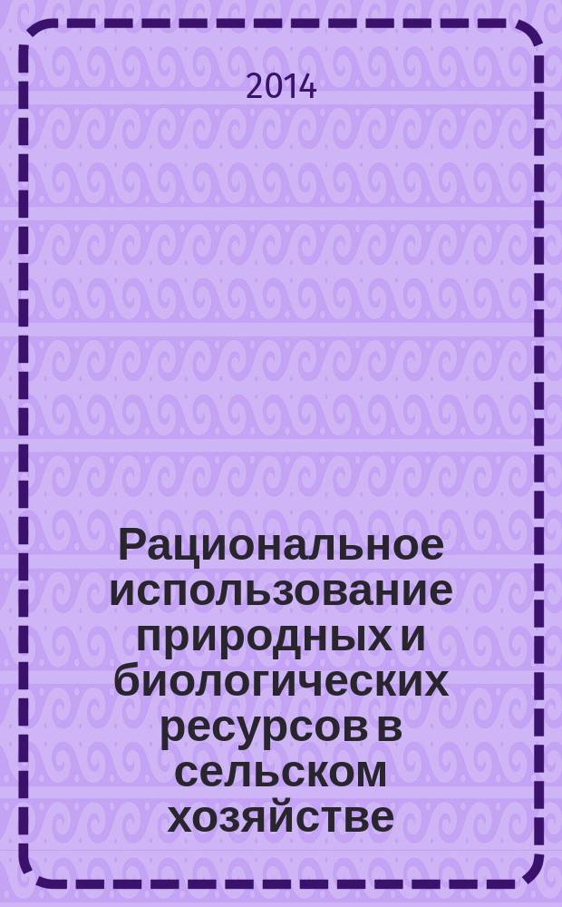 Рациональное использование природных и биологических ресурсов в сельском хозяйстве : сборник материалов международной научно-практической конференции, 22-23 мая 2014 г
