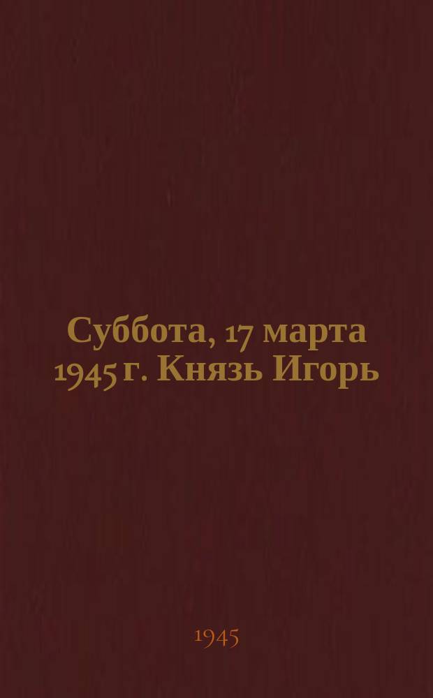 Суббота, 17 марта 1945 г. Князь Игорь : опера в 4 действиях с прологом : программа