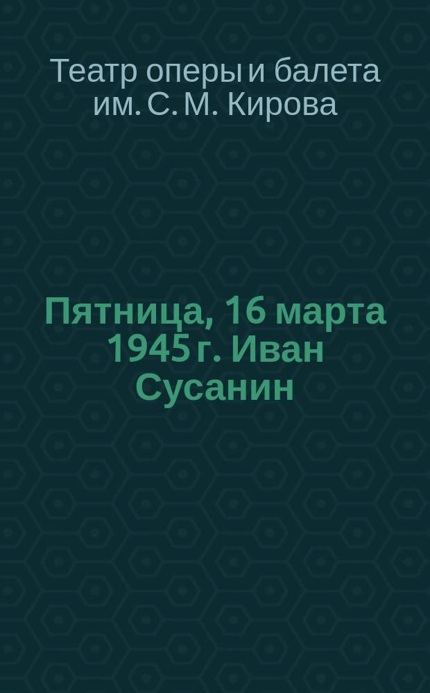 Пятница, 16 марта 1945 г. Иван Сусанин : опера в 4-х действиях с эпилогом : программа