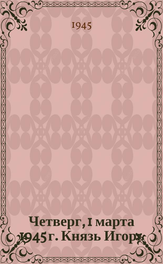 Четверг, 1 марта 1945 г. Князь Игорь : опера в 4-х действиях с прологом : программа