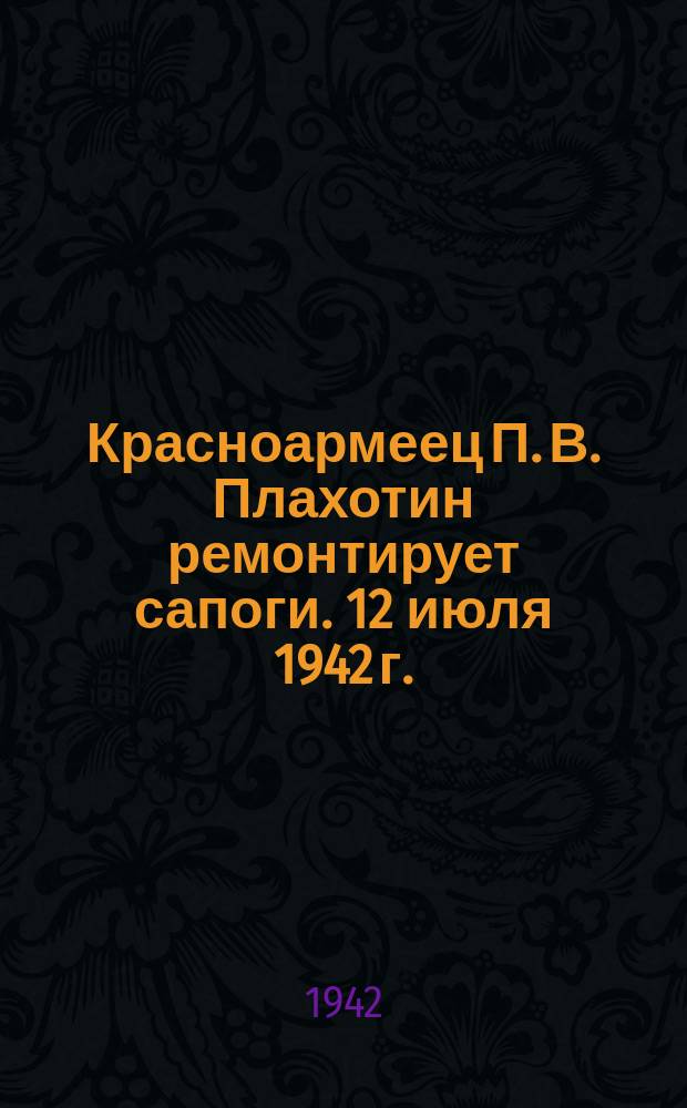 Красноармеец П. В. Плахотин ремонтирует сапоги. 12 июля 1942 г. : фотография