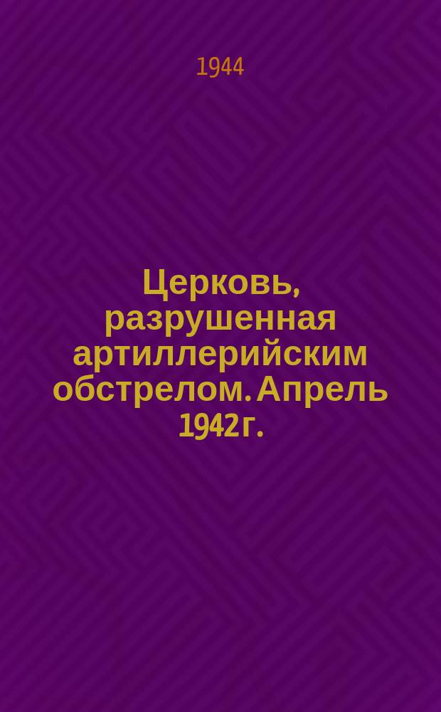 Церковь, разрушенная артиллерийским обстрелом. Апрель 1942 г. : фотография