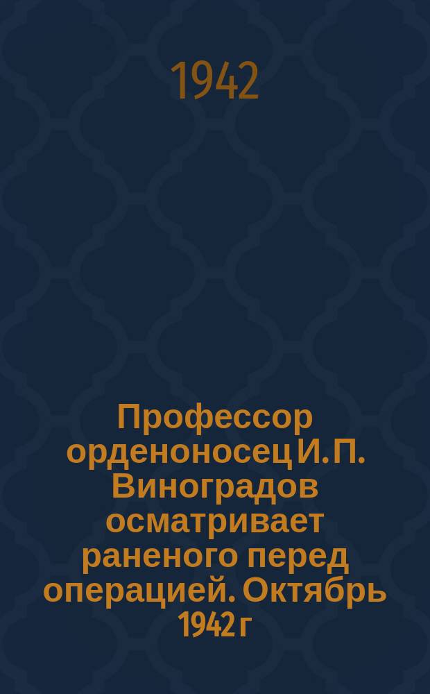 Профессор орденоносец И. П. Виноградов осматривает раненого перед операцией. Октябрь 1942 г. : фотография