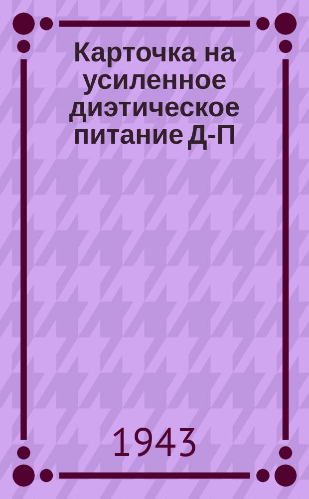 Карточка на усиленное диэтическое питание Д-П (в столовой) на завтрак, обед, ужин : выдается в обмен на продовольственную и хлебную карточки : апр.-июль, сент.-дек. 1943 г
