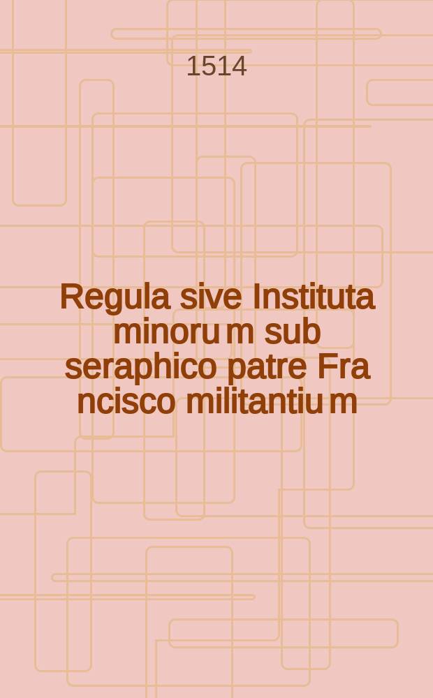 Regula sive Instituta minoru[m] sub seraphico patre Fra[n]cisco militantiu[m] // [Habes isto volumine lector candidiss. quattuor: primu(m) approbatas religiosis quibusque vivendi regulas. Egregiaque no(n)nulla pariter ...]