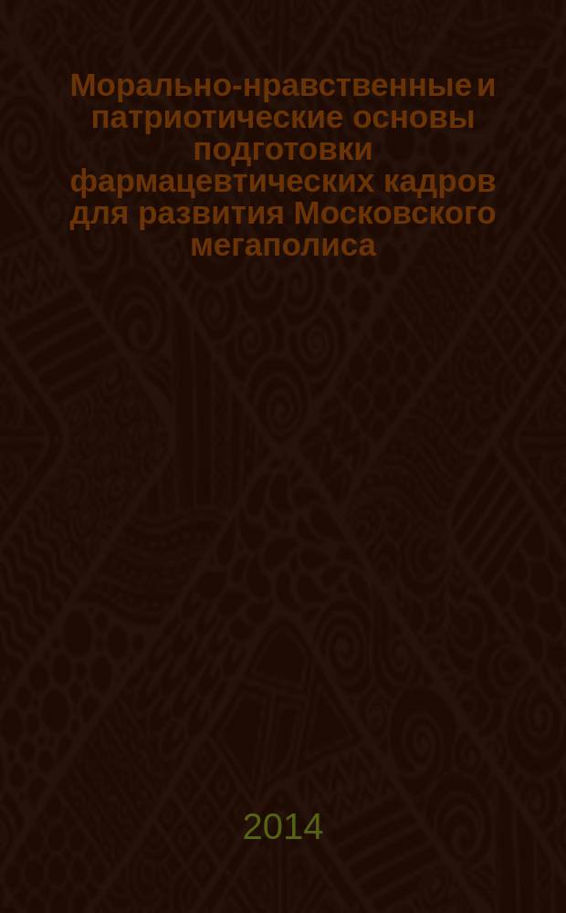 Морально-нравственные и патриотические основы подготовки фармацевтических кадров для развития Московского мегаполиса : материалы конференции, состоявшейся в рамках XXI-го Российского национального Конгресса "Человек и лекарство", Москва, 7-11 апреля 2014 года