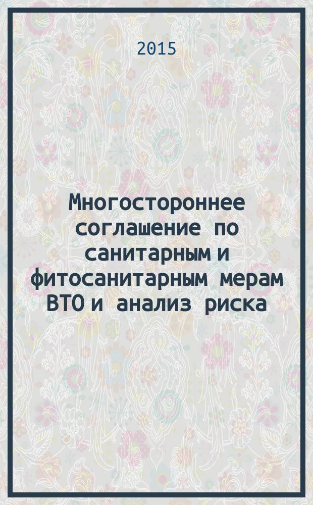 Многостороннее соглашение по санитарным и фитосанитарным мерам ВТО и анализ риска : учебное пособие : для студентов, обучающихся по направлениям подготовки бакалавров 19.03.02 "Продукты питания из растительного сырья", 19.03.03 "Продукты питания животного происхождения", направления подготовки магистров 19.04.02 "Продукты питания из растительного сырья", 19.04.03 "Продукты питания животного происхождения" 19.04.05 "Высокотехнологичные производства пищевых продуктов функционального и специализированного назначения"