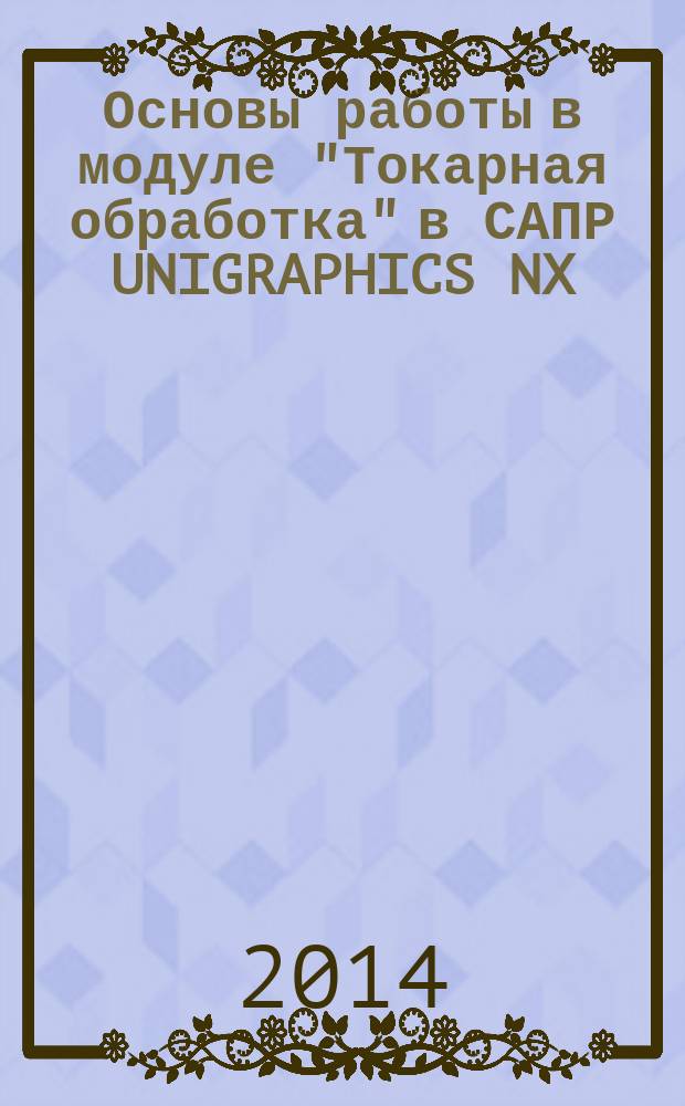 Основы работы в модуле "Токарная обработка" в САПР UNIGRAPHICS NX : методические указания к выполнению практической работы по курсу "САПР" технологических процессов" для студентов специальности "Технология машиностроения" и курсу "Интегрированные компьютерные технологии проектирования и производства (CAD/CAM-системы )" студентов направления "Конструкторско-технологическое обеспечение машиностроительных производств" всех форм обучения