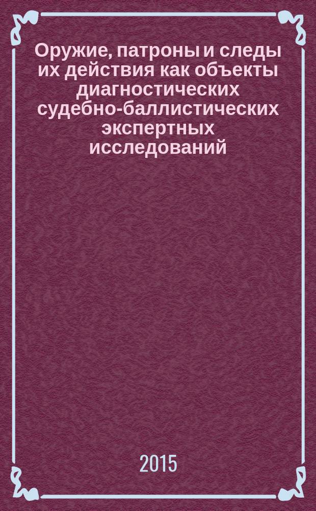 Оружие, патроны и следы их действия как объекты диагностических судебно-баллистических экспертных исследований (теоретические и прикладные аспекты) : монография