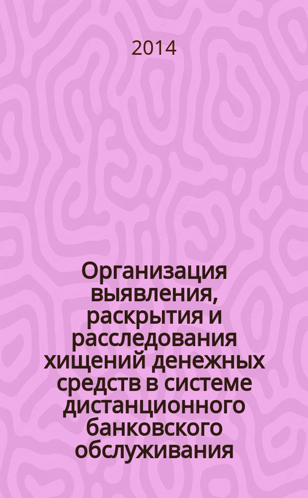 Организация выявления, раскрытия и расследования хищений денежных средств в системе дистанционного банковского обслуживания : учебно-практическое пособие