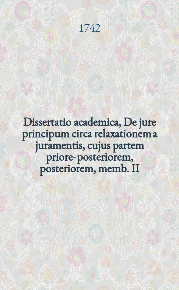 ... Dissertatio academica, De jure principum circa relaxationem a juramentis, cujus partem priorem-[posteriorem, posteriorem, memb. II:m] ...
