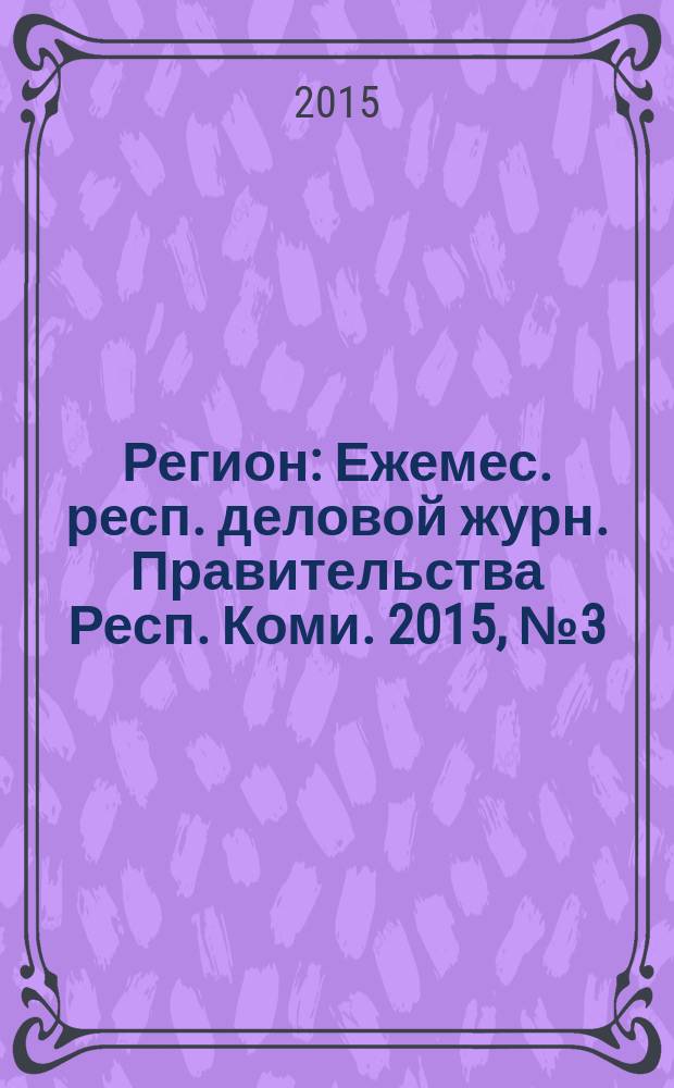 Регион : Ежемес. респ. деловой журн. Правительства Респ. Коми. 2015, № 3 (214)