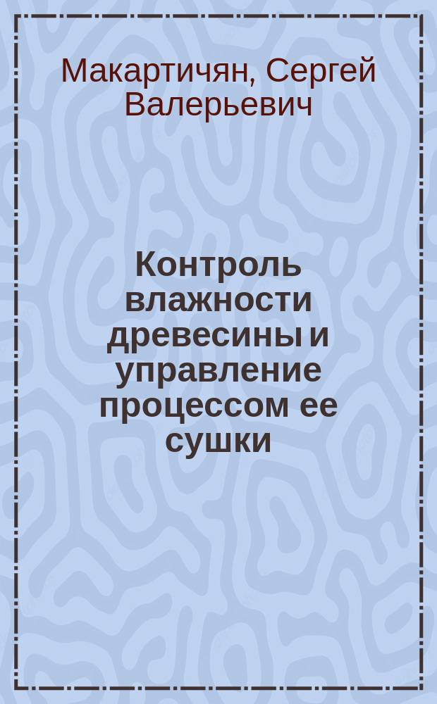 Контроль влажности древесины и управление процессом ее сушки : монография