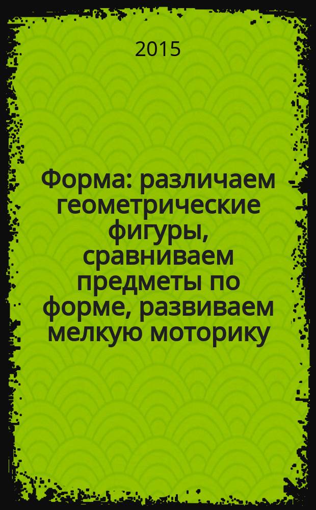 Форма : различаем геометрические фигуры, сравниваем предметы по форме, развиваем мелкую моторику ; для старшего дошкольного возраста : 0+